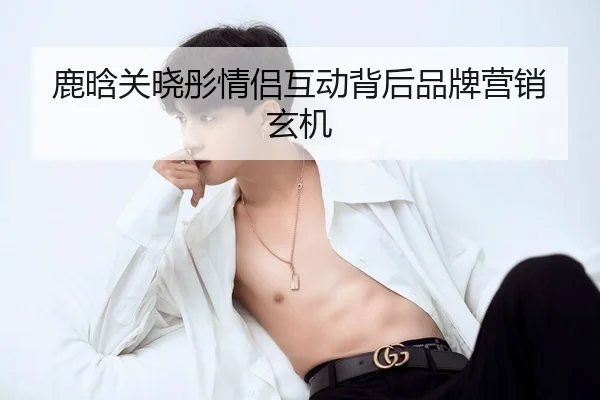鹿晗关晓彤情侣互动背后品牌营销玄机