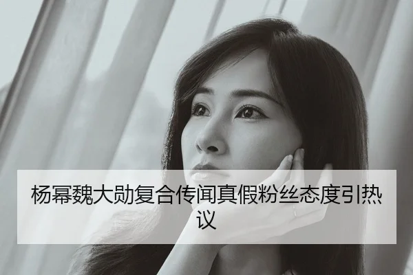 杨幂魏大勋复合传闻真假粉丝态度引热议