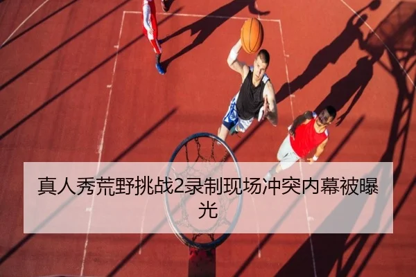 真人秀荒野挑战2录制现场冲突内幕被曝光